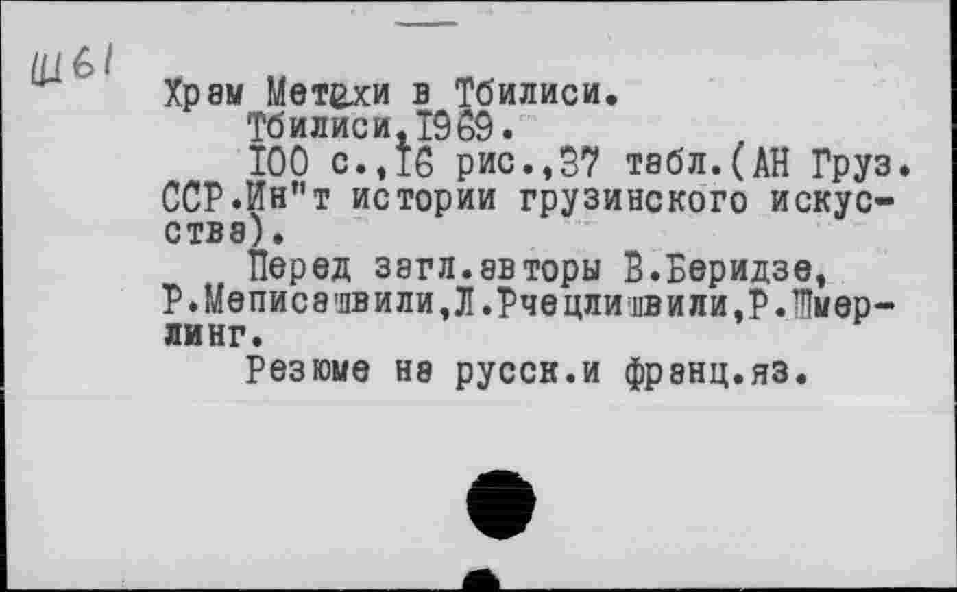 ﻿Храм Метехи в Тбилиси.
Тбилиси, 1909.
ТОО с., Тб рис.,97 табл.(АН Груз. ССР.Ин”т истории грузинского искусства) .
Перед загл.евторы В.Беридзе, Р.Меписа'лвили,Л.Рчецлиивили,Р Лмер-ЛИНГ.
Резюме не русск.и франц.яз.